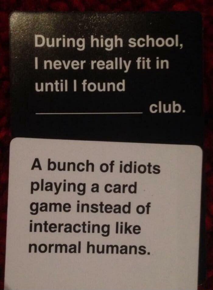 During high school, I never really fit in until I found a bunch of idiots playing a card game instead of interacting like normal humans club.