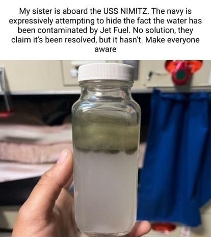 My sister is aboard the USS NIMITZ The navy is expressively attempting to hide the fact the water has been contaminated by Jet Fuel No solution they claim its been resolved but it hasnt Make everyone