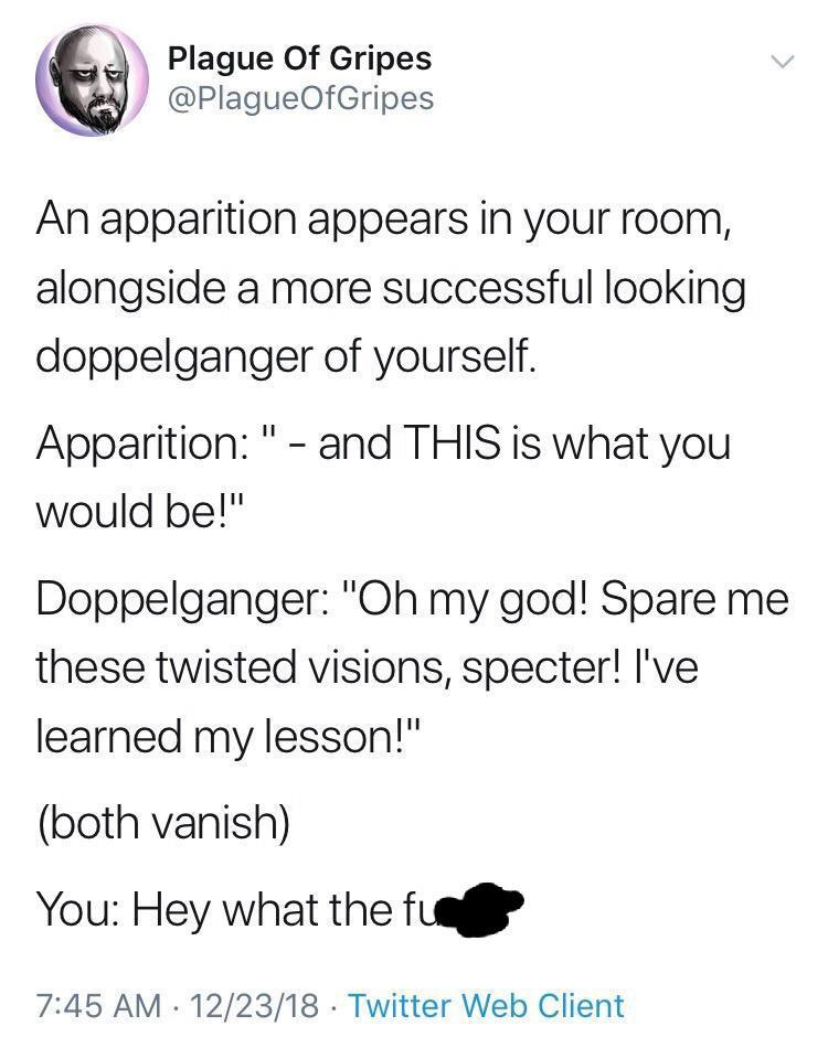 Plague Of Gripes k PlagueOfGripes An apparition appears in your room alongside a more successful looking doppelganger of yourself Apparition and THIS is what you would be Doppelganger Oh my god Spare me these twisted visions specter Ive learned my lesson both vanish You Hey what the fuaf 745 AM 122318 Twitter Web Client