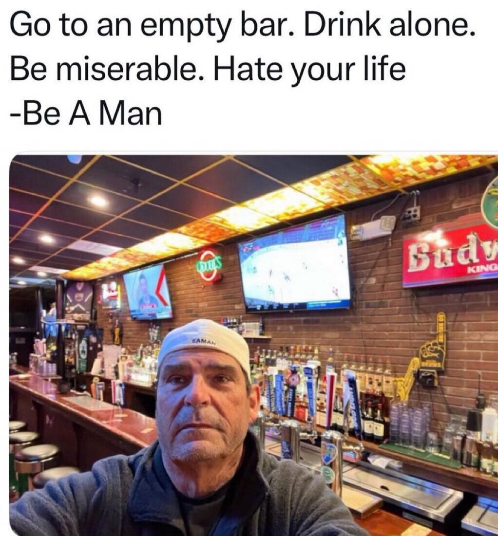 Go to an empty bar. Drink alone. Be miserable. Hate your life -Be A Man