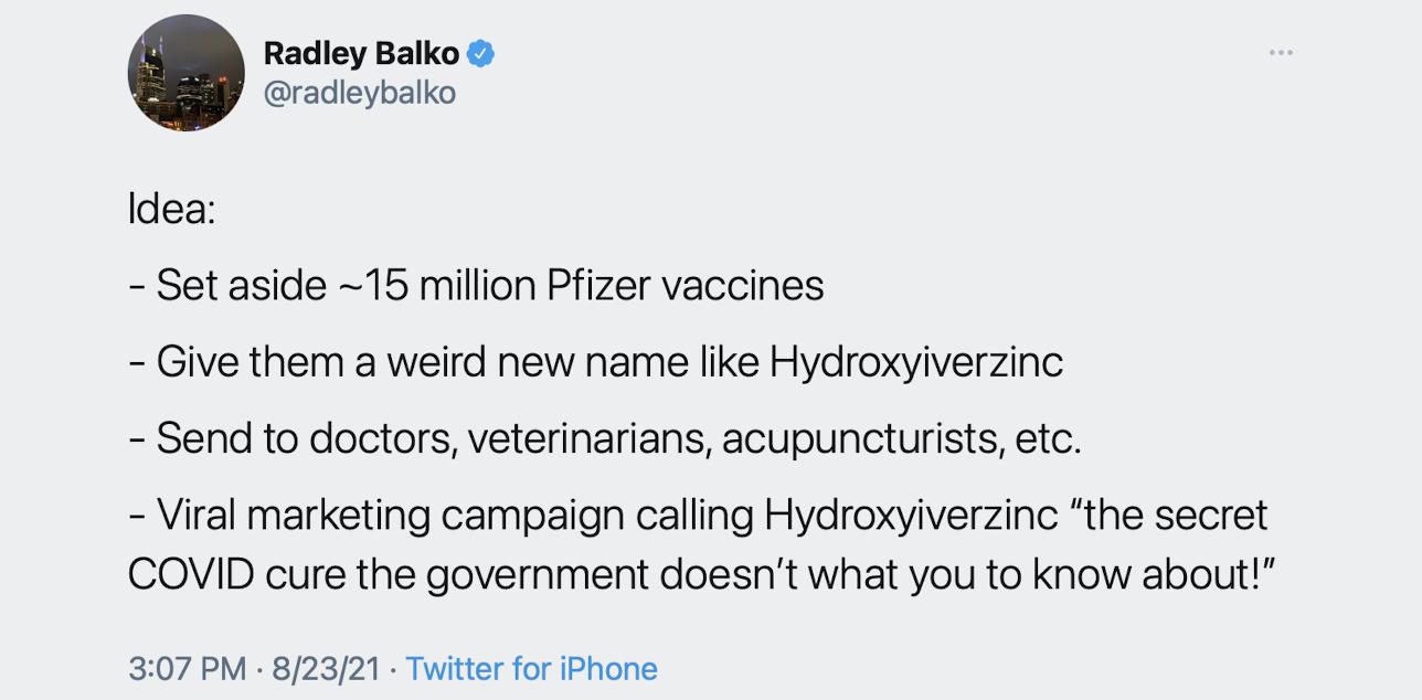 Radley Balko radleybalko Idea Set aside 15 million Pfizer vaccines Give them a weird new name like Hydroxyiverzinc Send to doctors veterinarians acupuncturists etc Viral marketing campaign calling Hydroxyiverzinc the secret COVID cure the government doesnt what you to know about 307 PM 82321 Twitter for iPhone