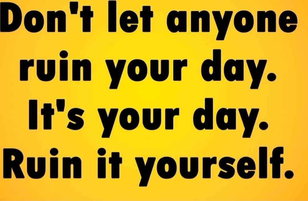 Don't let anyone ruin your day. It's your day. Ruin it yourself.