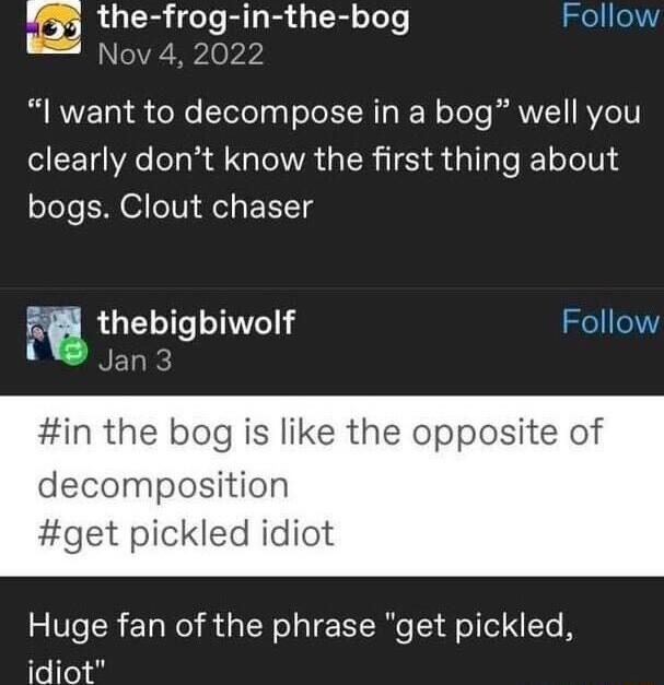 m the frog in the bog Nov 4 2 R AVE o o Telel gl eTe LRI I W oToTe AWV RYZ6TV clearly dont know the first thing about bogs Clout chaser vw theblgblwolf NEDR in the bog is like the opposite of decomposition get pickled idiot Huge fan of the phrase get pickled ITe To ol