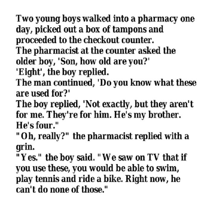 Two young boys walked into a pharmacy one day picked out a box of tampons and proceeded to the checkout counter The pharmacist at the counter asked the older boy Son how old are you Eight the boy replied The man continued Do you know what these are used for The boy replied Not exactly but they arent for me Theyre for him Hes my brother Hes four Oh really the pharmacist replied with a grin Yes the 