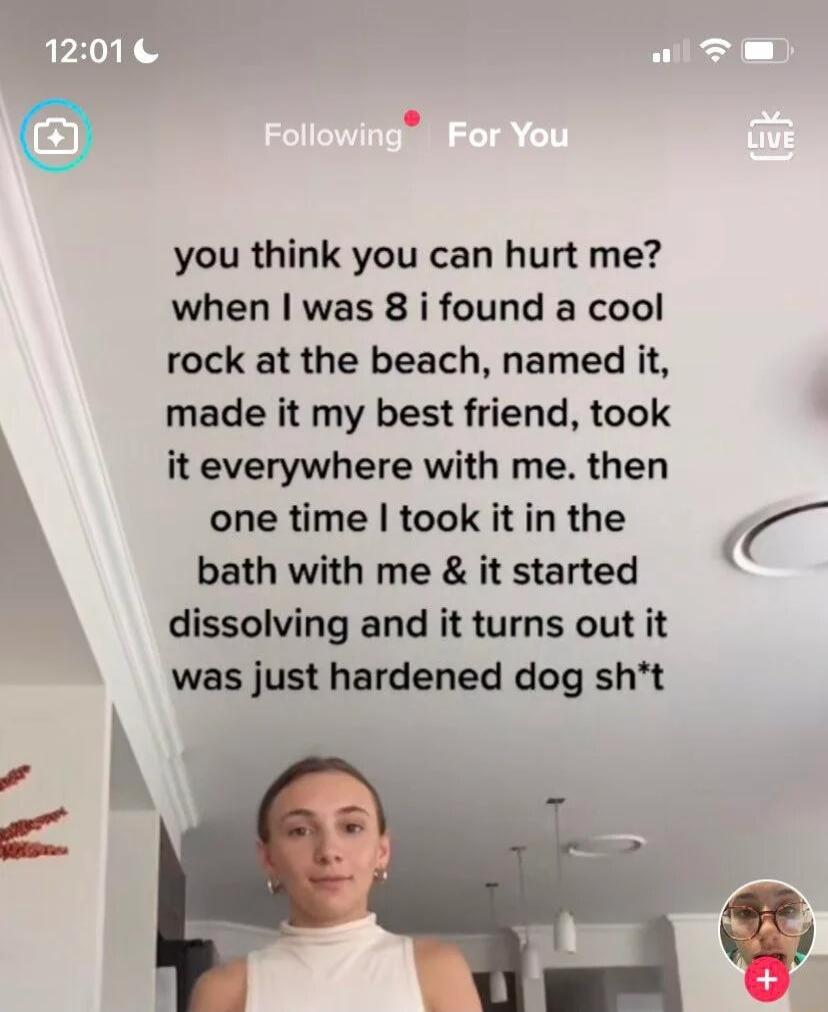 you think you can hurt me when was 8 i found a cool rock at the beach named it made it my best friend took h it everywhere with me then one time took it in the bath with me it started K dissolving and it turns out it was just hardened dog sht