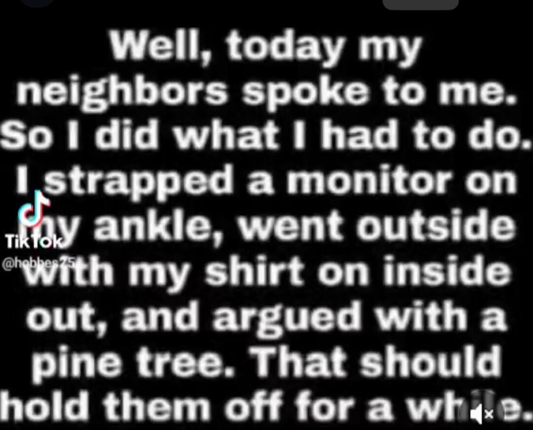 Well, today my neighbors spoke to me. So I did what I had to do. I strapped a monitor on my ankle, went outside with my shirt on inside out, and argued with a pine tree. That should hold them off for a while.