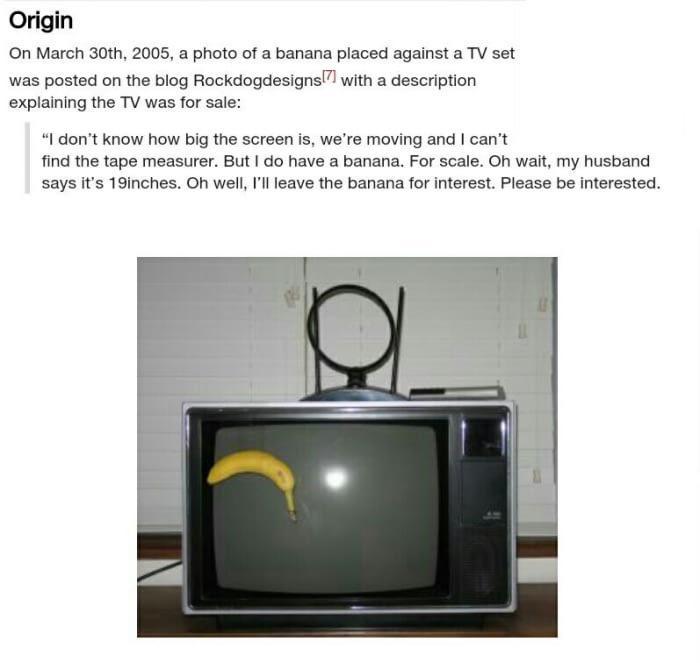 Origin On March 30th 2005 a photo of a banana placed against a TV set was posted on the blog Rockdogdesigns with a description explaining the TV was for sale I dont know how big the screen is were moving and cant find the tape measurer But do have a banana For scale Oh wait my husband says its 19inches Oh well Ill leave the banana for interest Please be interested