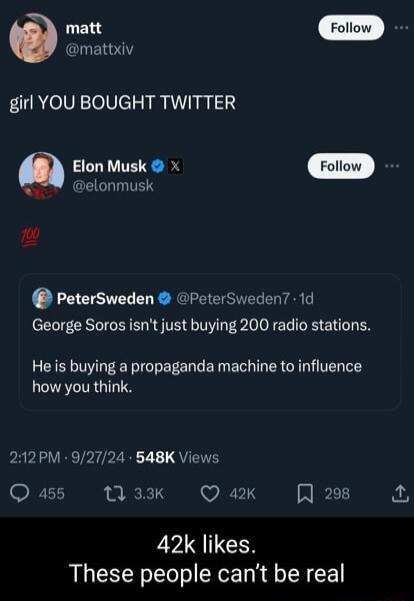 mat Gl girl YOU BOUGHT TWITTER Elon Musk x oW elonmusk o PeterSweden peterSweden 1d George Soros isnt just buying 200 radio stations He is buying a propaganda machine to influence how you think 212PM 92724 548K Views Q as5 13 33K Q ax 2908 42k likes These people cant be real