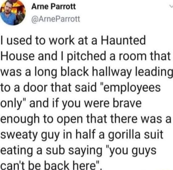 Arne Parrott ArneParrott used to work at a Haunted House and pitched a room that was a long black hallway leading to a door that said employees only and if you were brave enough to open that there was a sweaty guy in half a gorilla suit eating a sub saying you guys cant be back here