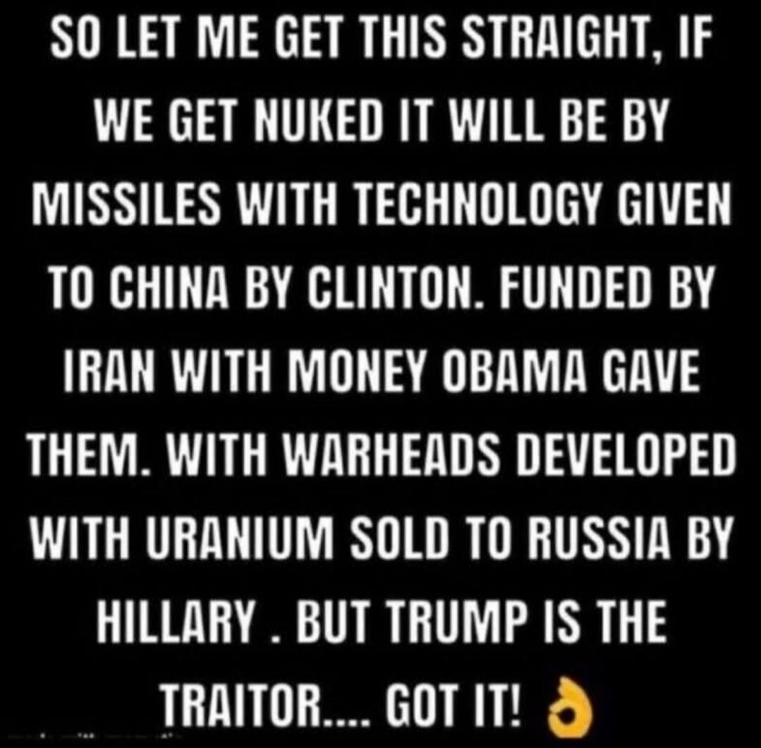 SO LET ME GET THIS STRAIGHT, IF WE GET NUKED IT WILL BE BY MISSILES WITH TECHNOLOGY GIVEN TO CHINA BY CLINTON. FUNDED BY IRAN WITH MONEY OBAMA GAVE THEM. WITH WARHEADS DEVELOPED WITH URANIUM SOLD TO RUSSIA BY HILLARY. BUT TRUMP IS THE TRAITOR.... GOT IT! 👌