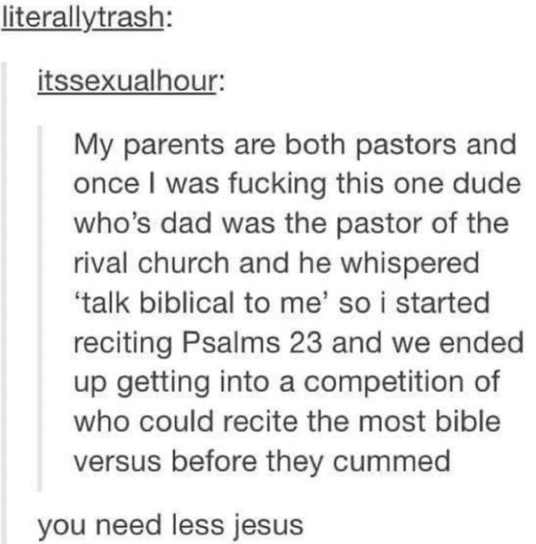 literallytrash itssexualhour My parents are both pastors and once was fucking this one dude whos dad was the pastor of the rival church and he whispered talk biblical to me so i started reciting Psalms 23 and we ended up getting into a competition of who could recite the most bible versus before they cummed you need less jesus