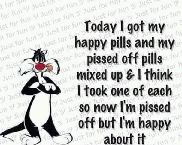 Today I got my happy pills and my pissed off pills mixed up & I think I took one of each so now I'm pissed off but I'm happy about it. Just for fun.