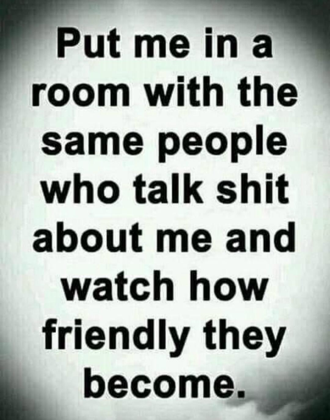 Put me in a room with the same people who talk shit about me and watch how friendly they become.