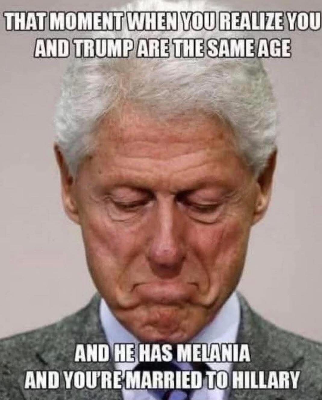THAT MOMENT WHEN YOU REALIZE YOU AND TRUMP ARE THE SAME AGE AND HE HAS MELANIA AND YOU'RE MARRIED TO HILLARY