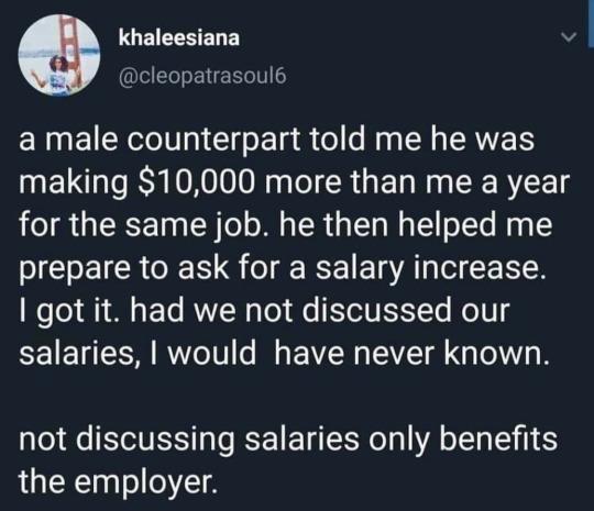 GEIEHEDE v cleopatrasoul6 a male counterpart told me he was making 10000 more than me a year for the same job he then helped me prepare to ask for a salary increase o To A1 0 4 FTo IOYZW g Tol e ESYoVTSTTe Mo 5 salaries would have never known not discussing salaries only benefits the employer