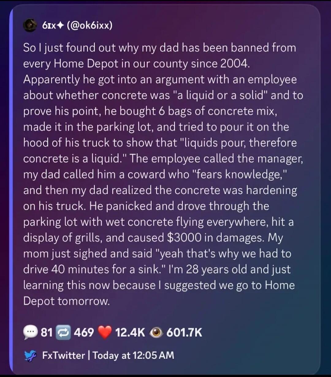 So I just found out why my dad has been banned from every Home Depot in our county since 2004. Apparently he got into an argument with an employee about whether concrete was 