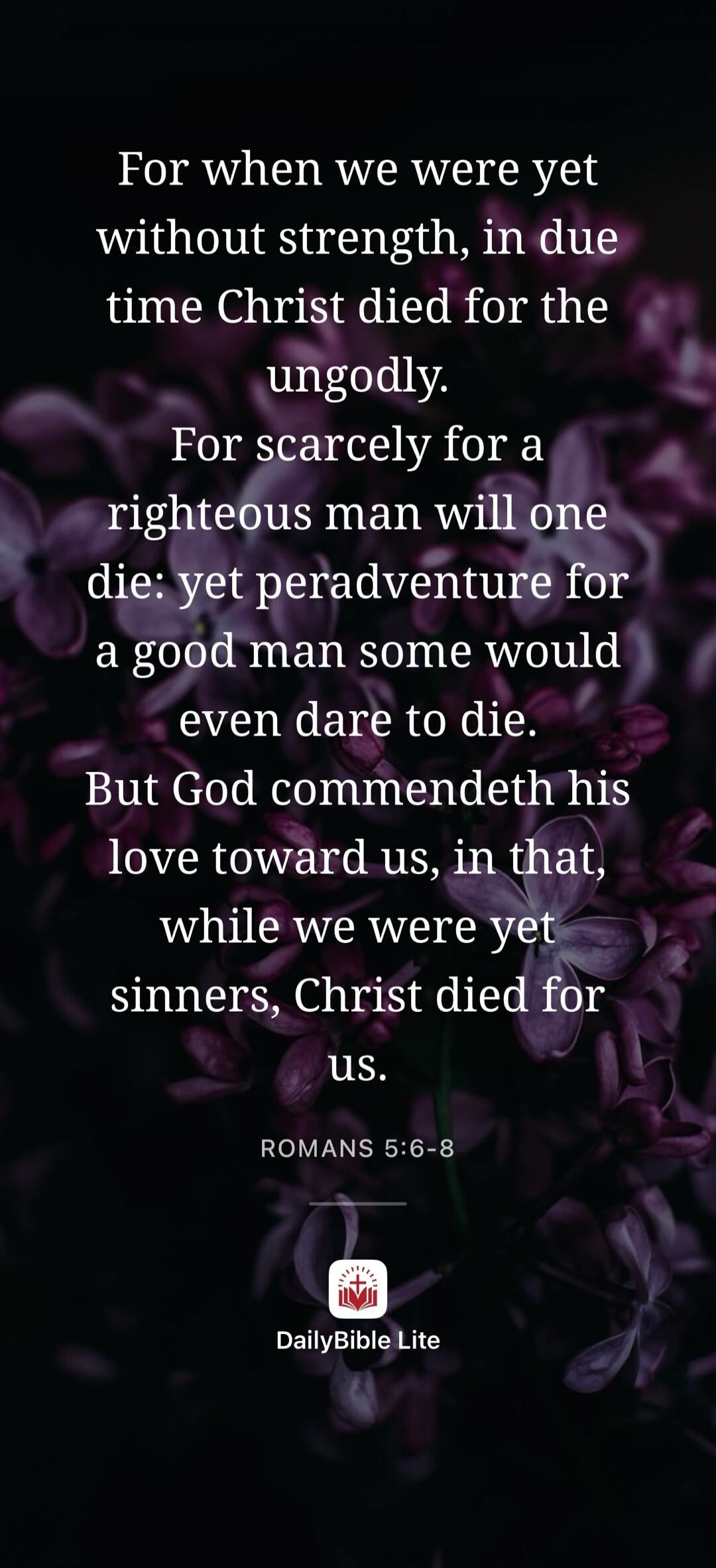 For when we were yet without strength, in due time Christ died for the ungodly. For scarcely for a righteous man will one die: yet peradventure for a good man some would even dare to die. But God commendeth his love toward us, in that, while we were yet sinners, Christ died for us. ROMANS 5:6-8 DailyBible Lite