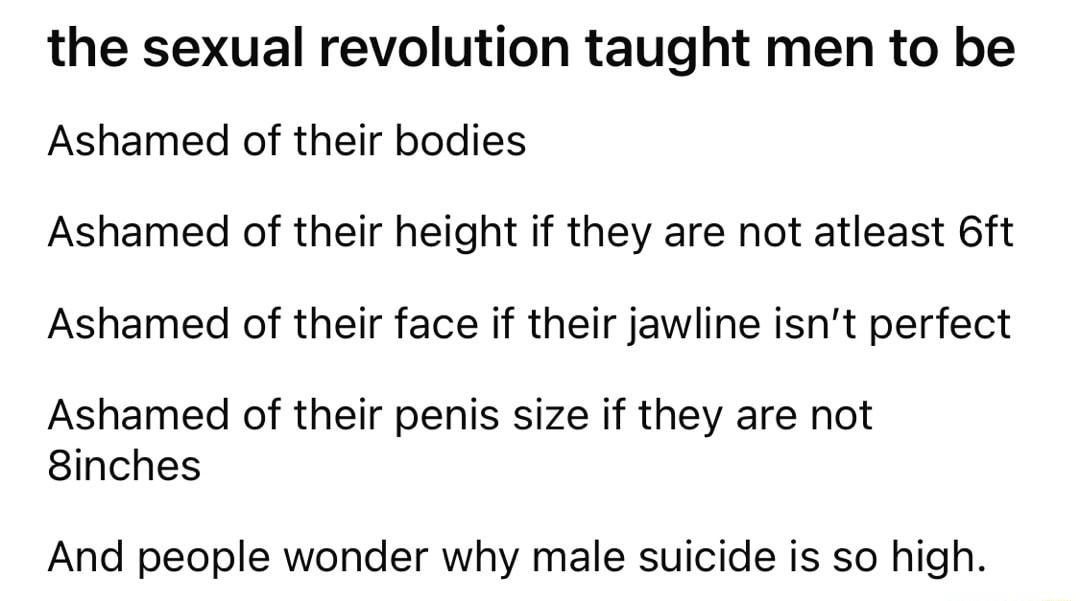 the sexual revolution taught men to be Ashamed of their bodies Ashamed of their height if they are not atleast 6ft Ashamed of their face if their jawline isnt perfect Ashamed of their penis size if they are not 8inches And people wonder why male suicide is so high