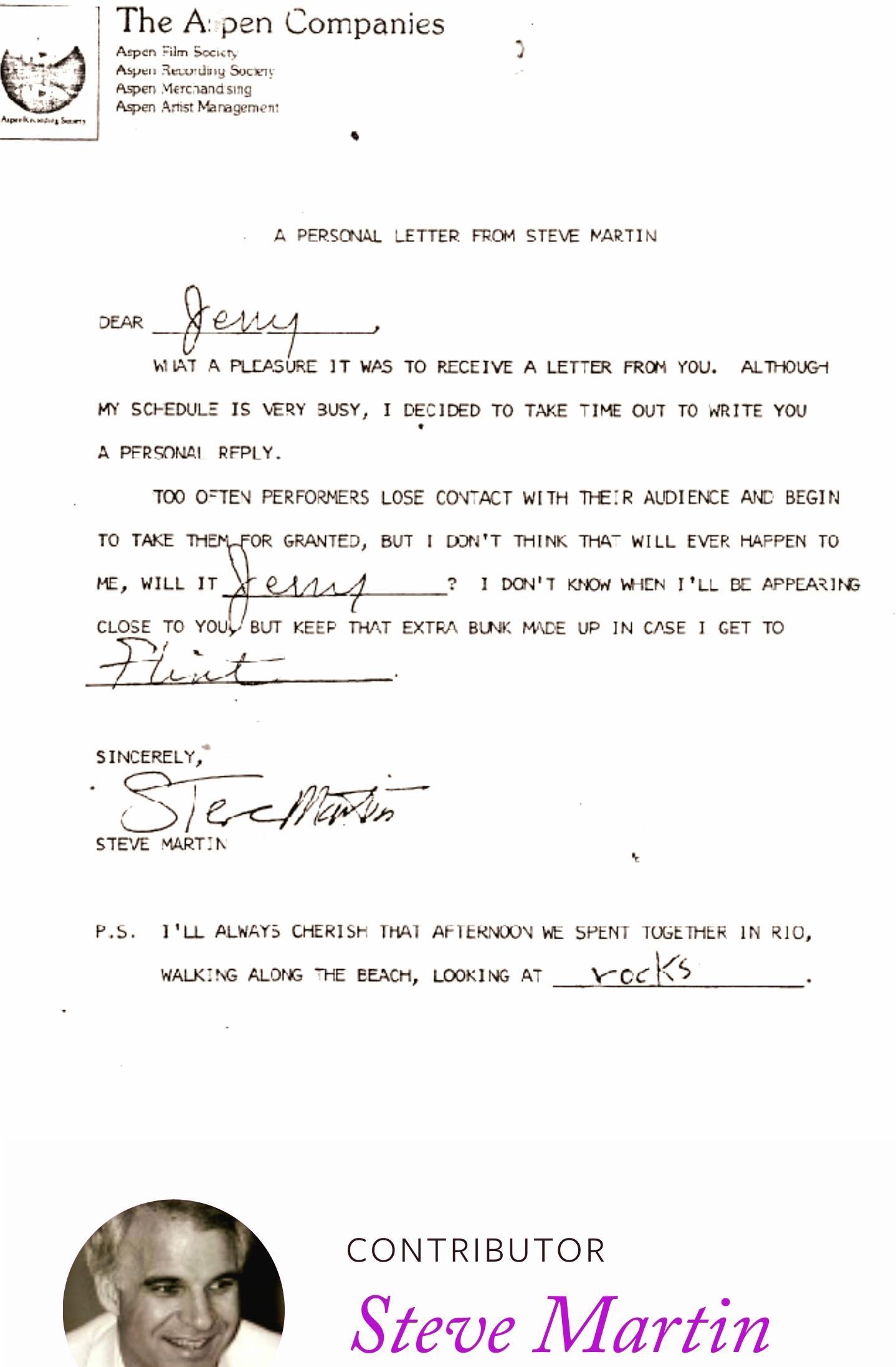 The Apen Companies s ol Wl PERSONAL LETTER FROM STEVE MARTIN WAT A PLEASIRE 17 WS 7O RECEIVE A LETTER FRON 10U ALTHOUGH s 3 PrRcouss AFPLY 00 OFTEN PERFOERS LOSE COVACT WITH THEIR AWDIEICE AT BEGIN 15 ERY 3USY 1 DECIED TO TAKE TIME OUT TO WRITE YOU 1o e GRANTED BUT I DONT THINK TH WILL EVER FATPEN TO v i 100417 004 WEN 1L BE APPEARING CLOSE To YOUBUT KEER THAT EXTRA BUWC MAGE P IN CASE 1 GET TO S 