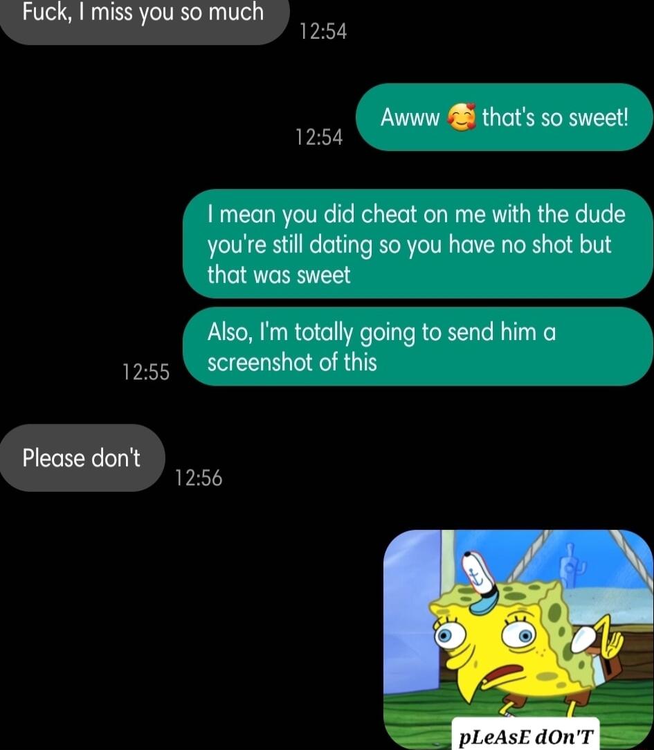 Fuck miss you so much 1254 Awww B thats so sweet 1254 mean you did cheat on me with the dude youre stil dating so you have no shot but that was sweet Also Im totally going to send him a 1255 screenshot of this