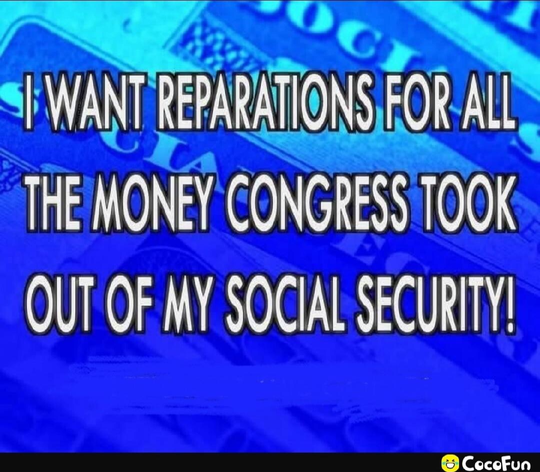I WANT REPARATIONS FOR ALL THE MONEY CONGRESS TOOK OUT OF MY SOCIAL SECURITY!