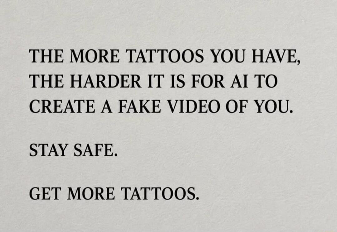 THE MORE TATTOOS YOU HAVE, THE HARDER IT IS FOR AI TO CREATE A FAKE VIDEO OF YOU. STAY SAFE. GET MORE TATTOOS.