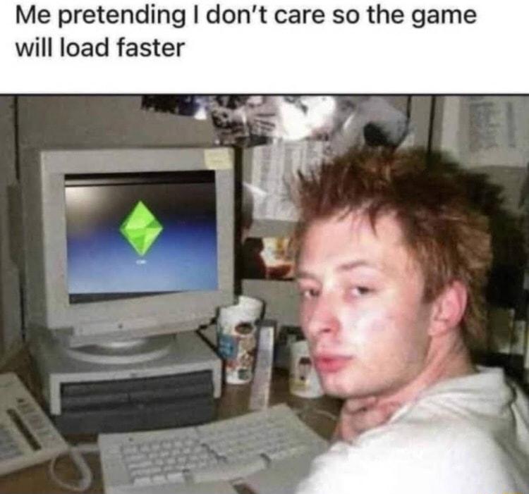 Me pretending dont care so the g will load faster