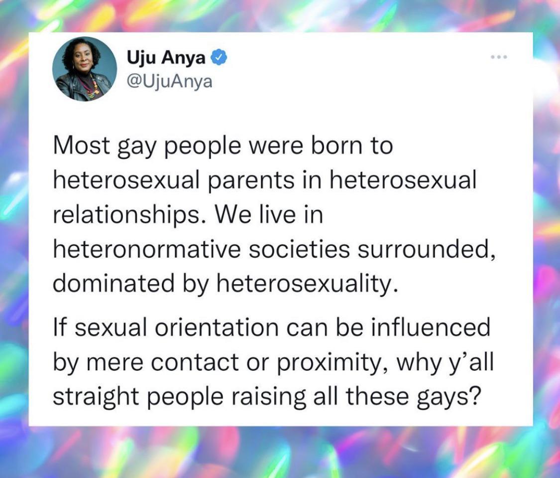 n q Uju Anya UjuAnya Most gay people were born to heterosexual parents in heterosexual relationships We live in heteronormative societies surrounded dominated by heterosexuality If sexual orientation can be influenced by mere contact or proximity why yall straight people raising all these gays v