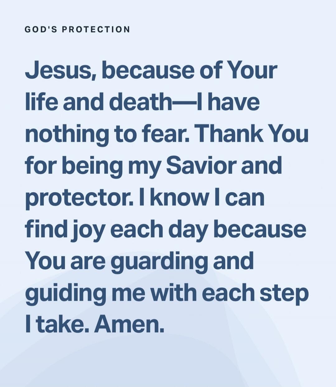 GOD'S PROTECTION
Jesus, because of Your life and death—I have nothing to fear. Thank You for being my Savior and protector. I know I can find joy each day because You are guarding and guiding me with each step I take. Amen.