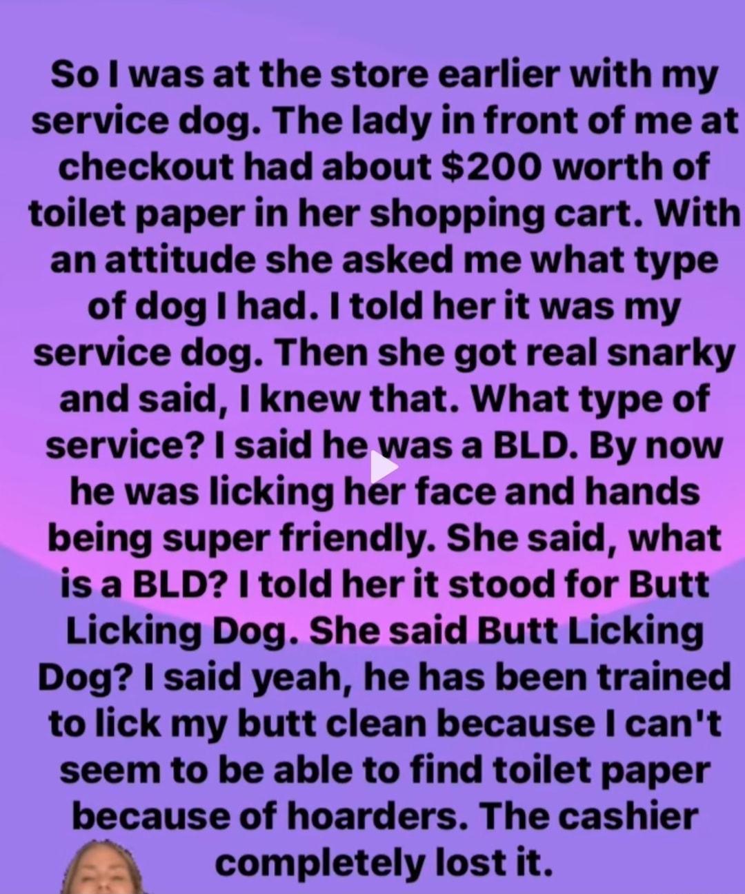 So was at the store earlier with my service dog The lady in front of me at checkout had about 200 worth of toilet paper in her shopping cart With an attitude she asked me what type of dog had I told her it was my service dog Then she got real snarky and said knew that What type of service said he was a BLD By now he was licking her face and hands being super friendly She said what is a BLD told he