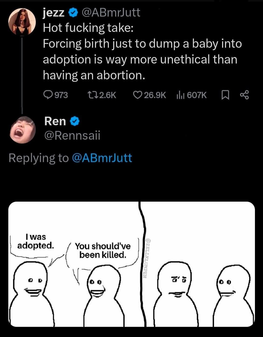 jezz @ABmrJutt Hot fucking take: Forcing birth just to dump a baby into adoption is way more unethical than having an abortion. Ren @Rennsaii Replying to @ABmrJutt I was adopted. You should've been killed.