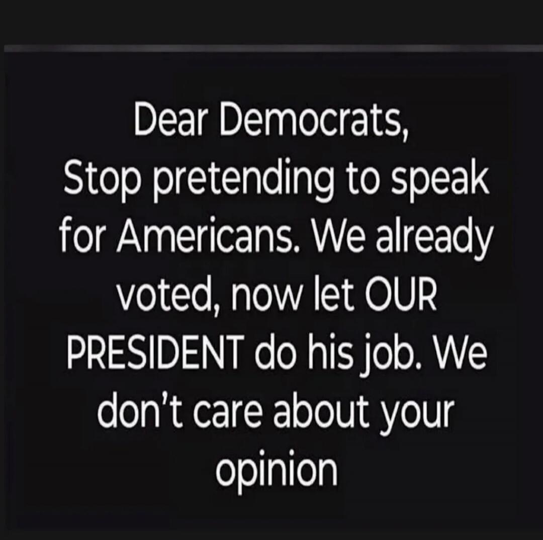 Dear Democrats, Stop pretending to speak for Americans. We already voted, now let OUR PRESIDENT do his job. We don’t care about your opinion