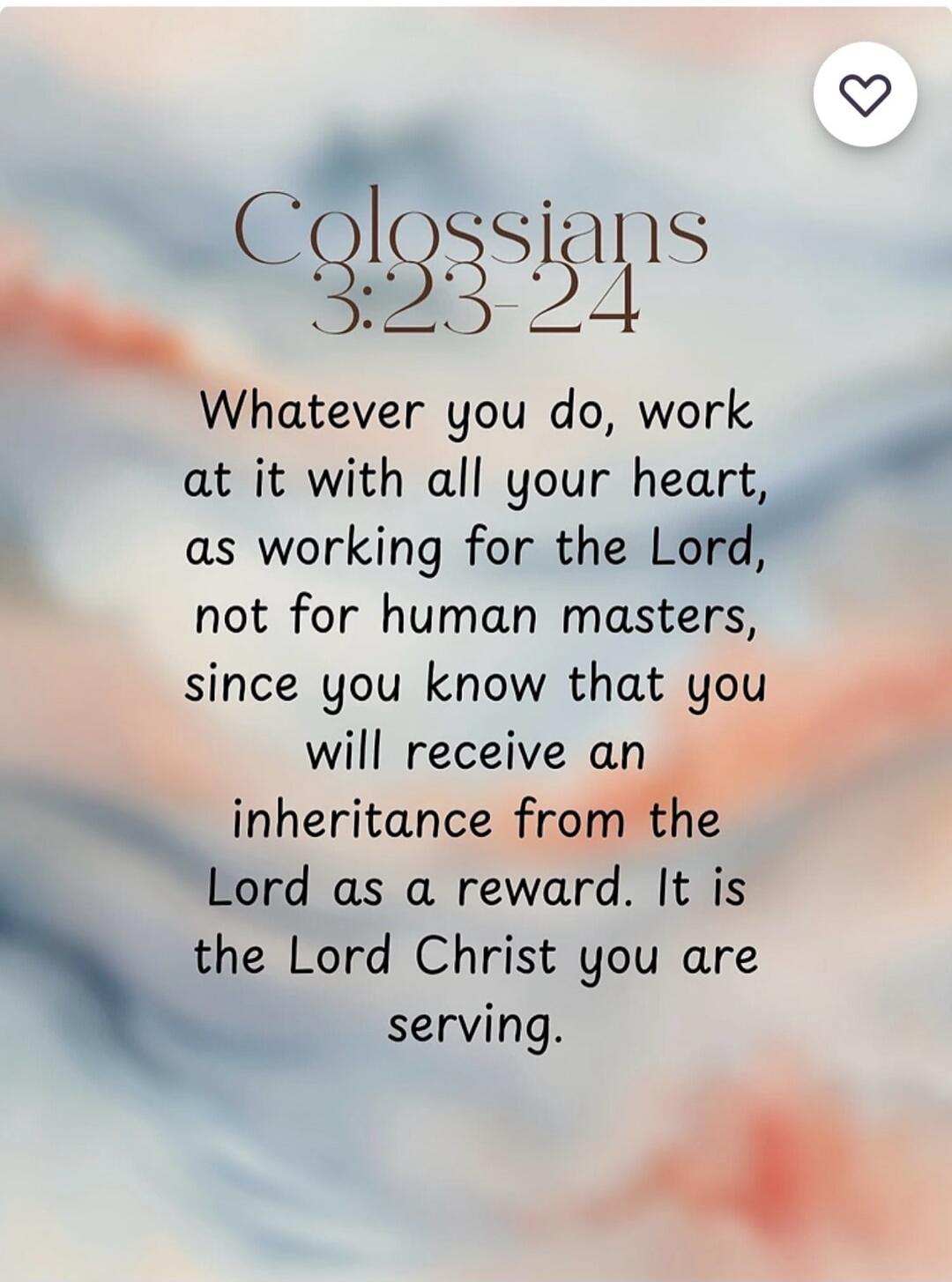 Colossians 3:23-24
Whatever you do, work at it with all your heart, as working for the Lord, not for human masters, since you know that you will receive an inheritance from the Lord as a reward. It is the Lord Christ you are serving.
