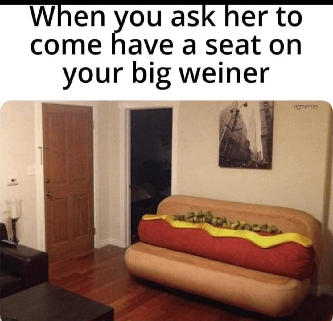 When you ask her to come have a seat on your big weiner