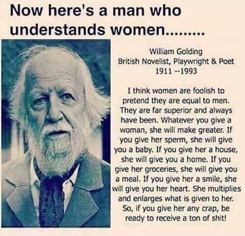 Now heres a man who understands women William Golding British Novelist Playwright Poet 1911 1993 1 think women are foolish to pretend they are equal to men They are far superior and always have been Whatever you give a woman she will make greater If you give her sperm she will give you a baby If you give her a house she will give you home If you give her groceries she will give you ameal If you gi