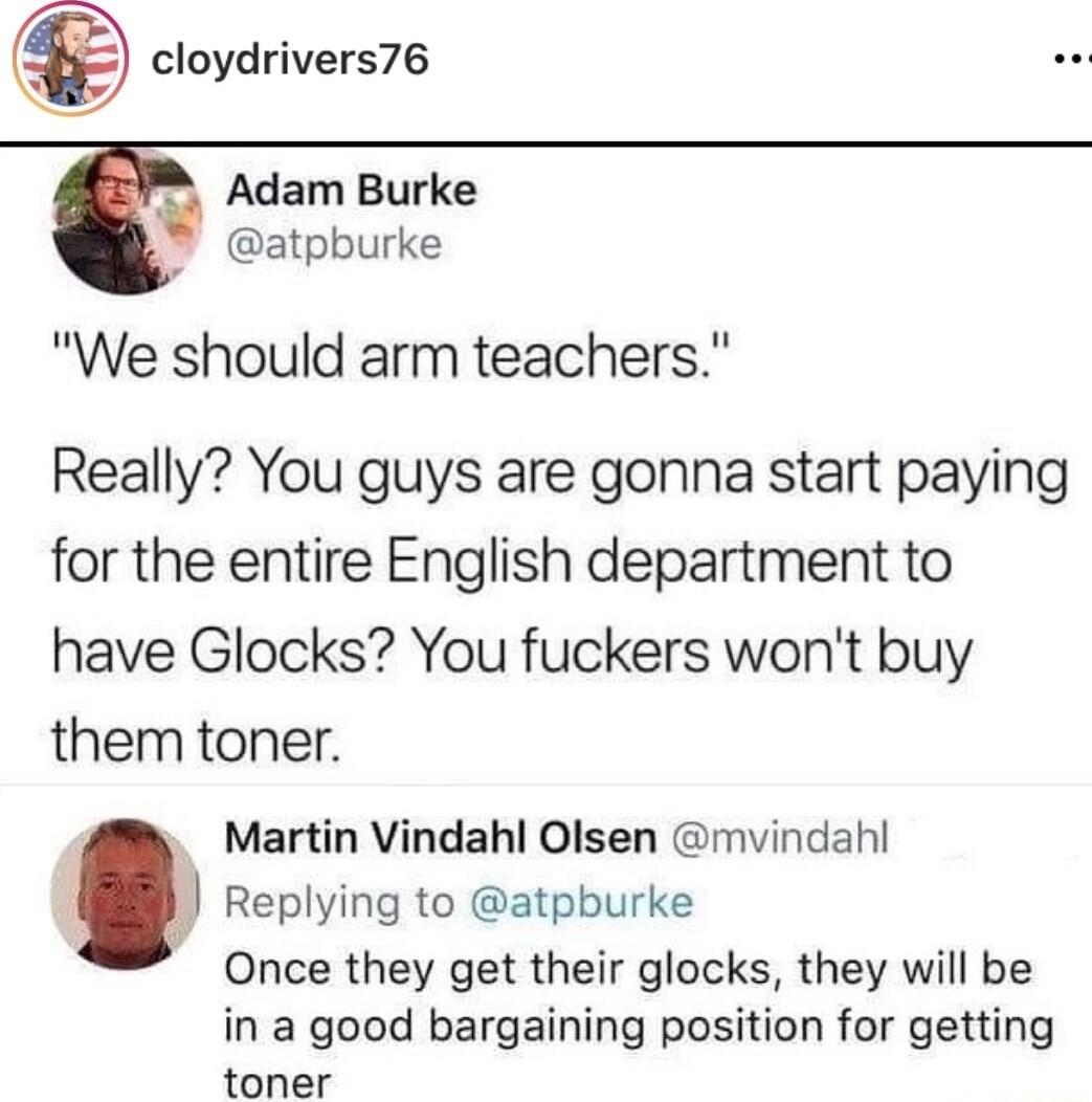cloydrivers76 Adam Burke atpburke We should arm teachers Really You guys are gonna start paying for the entire English department to have Glocks You fuckers wont buy them toner Martin Vindahl Olsen mvindah Replying to atpburke Once they get their glocks they will be in a good bargaining position for getting toner