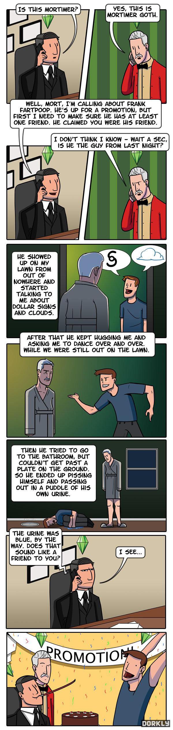 YES TUIS IS MORTIMER GOTH WELL MORT IM CALLING ABOUT FRANK FARTPOOP HES UP FOR A PROMOTION BUT FIRST I NEED TO MAKE SURE HE HAS AT LEAST ONE FRIEND HE CLAIMED YOU WERE WIS FRIEND I DONT_THINK I KNOW WAIT A SEC 15 HE THE GUY FROM LAST NIGHT up ON MY LAWN FROM ouT OF NOWHERE AND STARTED TALKING TO AND CLOUDS AFTER TUAT HE KEPT UUGGING ME AND ASKING ME TO DANCE OVER AND OVER WHILE WE WERE STILL OUT O