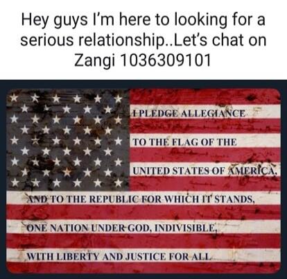 Hey guys I'm here to looking for a serious relationship..Let's chat on Zangi 1036309101. I PLEDGE ALLEGIANCE TO THE FLAG OF THE UNITED STATES OF AMERICA, AND TO THE REPUBLIC FOR WHICH IT STANDS, ONE NATION UNDER GOD, INDIVISIBLE, WITH LIBERTY AND JUSTICE FOR ALL.