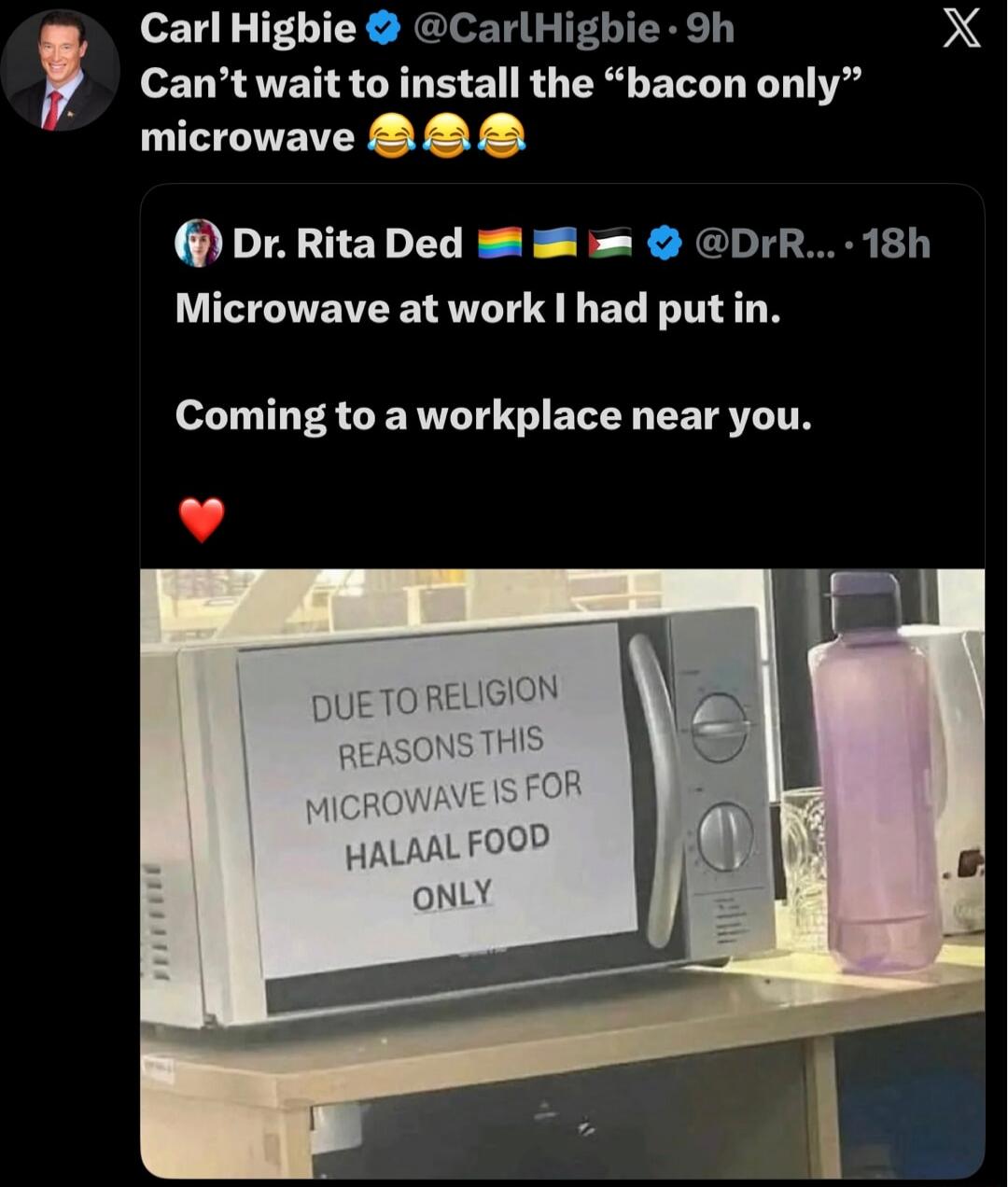 Carl Higbie: Can’t wait to install the “bacon only” microwave 😂😂😂
Dr. Rita Ded: Microwave at work I had put in. Coming to a workplace near you. ❤️
Image text on microwave: DUE TO RELIGION REASONS THIS MICROWAVE IS FOR HALAAL FOOD ONLY
