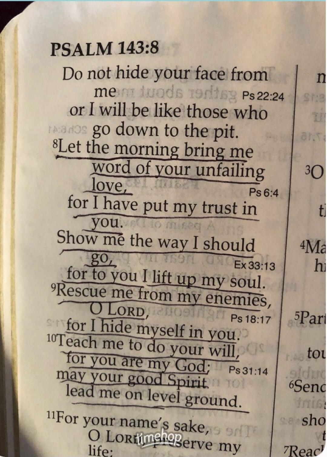 PSALM 143:8 Do not hide your face from me Ps 22:24 or I will be like those who go down to the pit. 8Let the morning bring me word of your unfailing love, Ps 6:4 for I have put my trust in you. Show me the way I should go, Ex 33:13 for to you I lift up my soul. 9Rescue me from my enemies, O Lord, Ps 18:17 for I hide myself in you. 10Teach me to do y