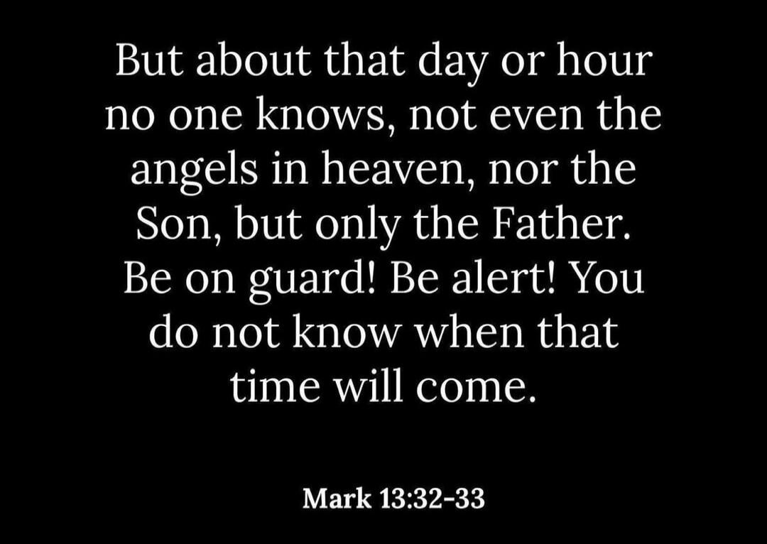 But about that day or hour no one knows, not even the angels in heaven, nor the Son, but only the Father. Be on guard! Be alert! You do not know when that time will come. Mark 13:32-33