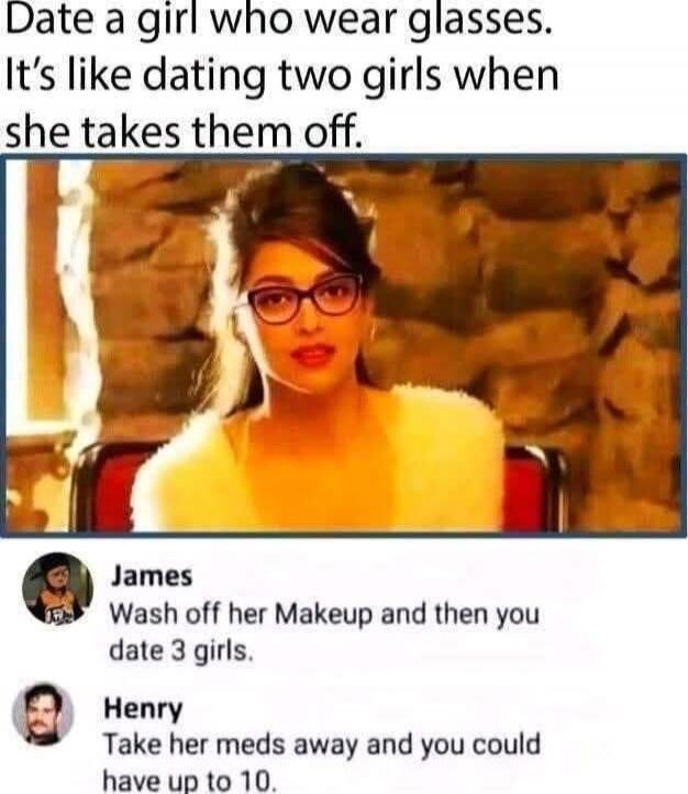 Date a girl who wears glasses. It’s like dating two girls when she takes them off.

James: Wash off her makeup and then you date 3 girls.
Henry: Take her meds away and you could have up to 10.