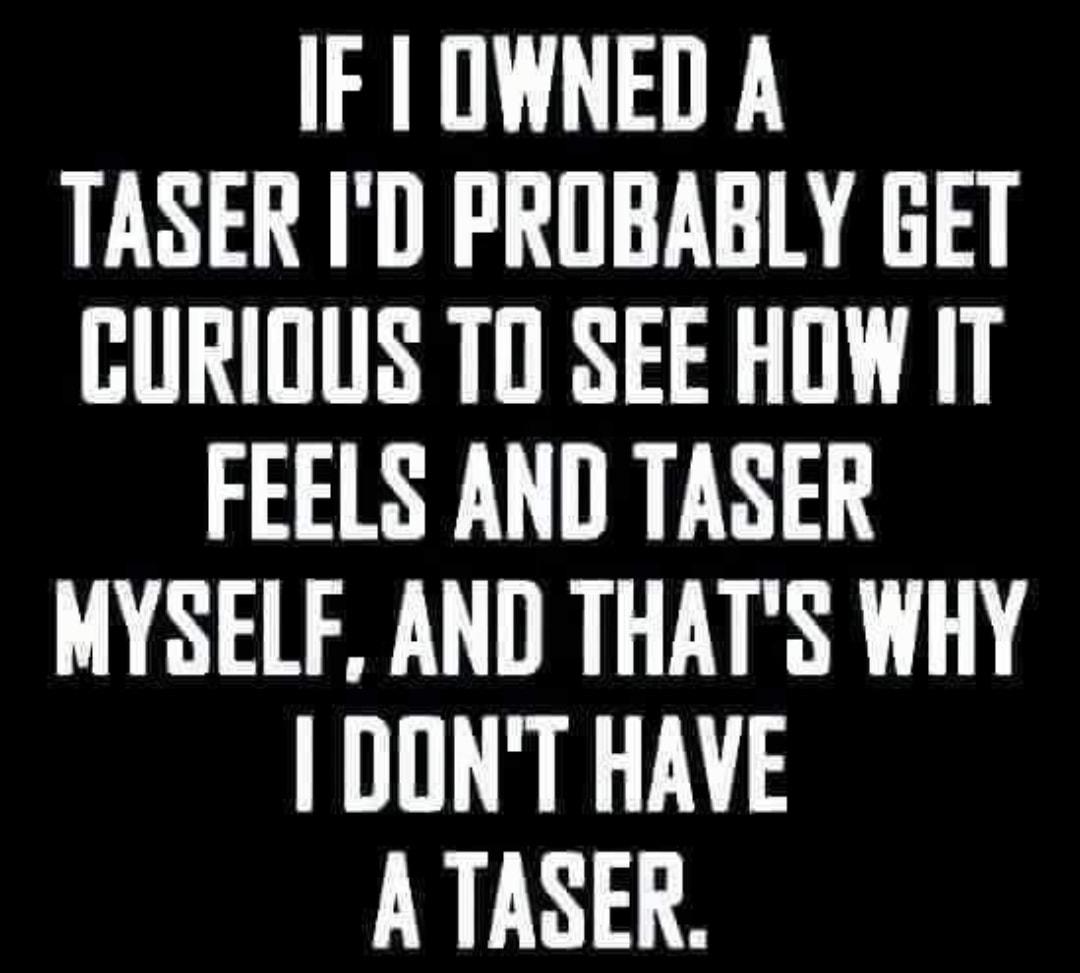 IF OWNED A TASER ID PROBABLY GET GURIOUS TO SEE HOW IT FEELS AND TASER MYSELF AND THATS WHY DONT HAVE A TASER
