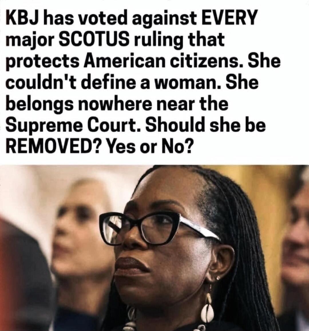 KBJ has voted against EVERY major SCOTUS ruling that protects American citizens. She couldn't define a woman. She belongs nowhere near the Supreme Court. Should she be REMOVED? Yes or No?