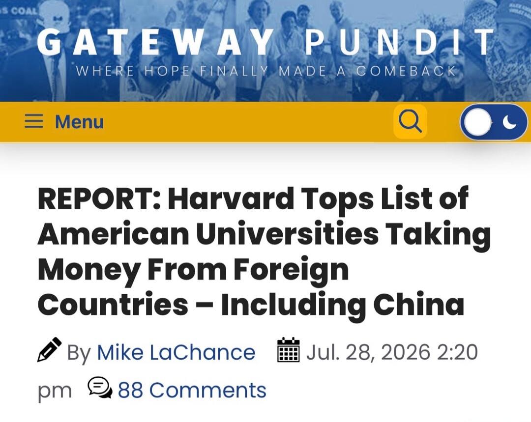 GATEWAY PUNDIT WHERE HOPE FINALLY MADE A COMEBACK. Menu. REPORT: Harvard Tops List of American Universities Taking Money From Foreign Countries - Including China. By Mike LaChance. Jul. 28, 2026 2:20 pm. 88 Comments.