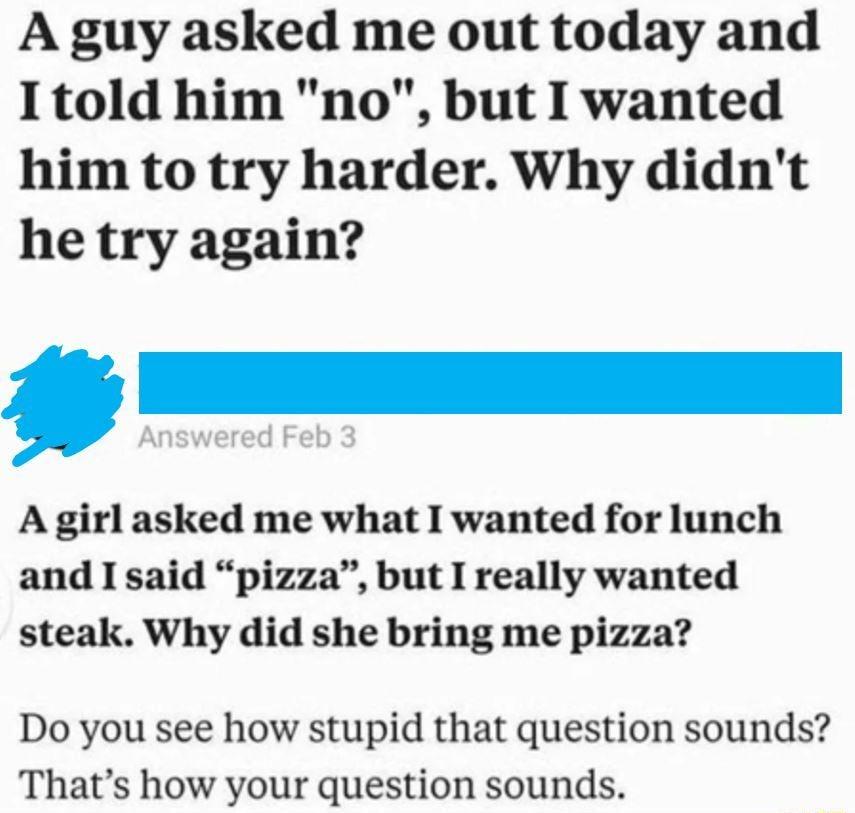 A guy asked me out today and I1told him no but I wanted him to try harder Why didnt he try again _ A girl asked me what I wanted for lunch and I said pizza but I really wanted steak Why did she bring me pizza Do you see how stupid that question sounds Thats how your question sounds