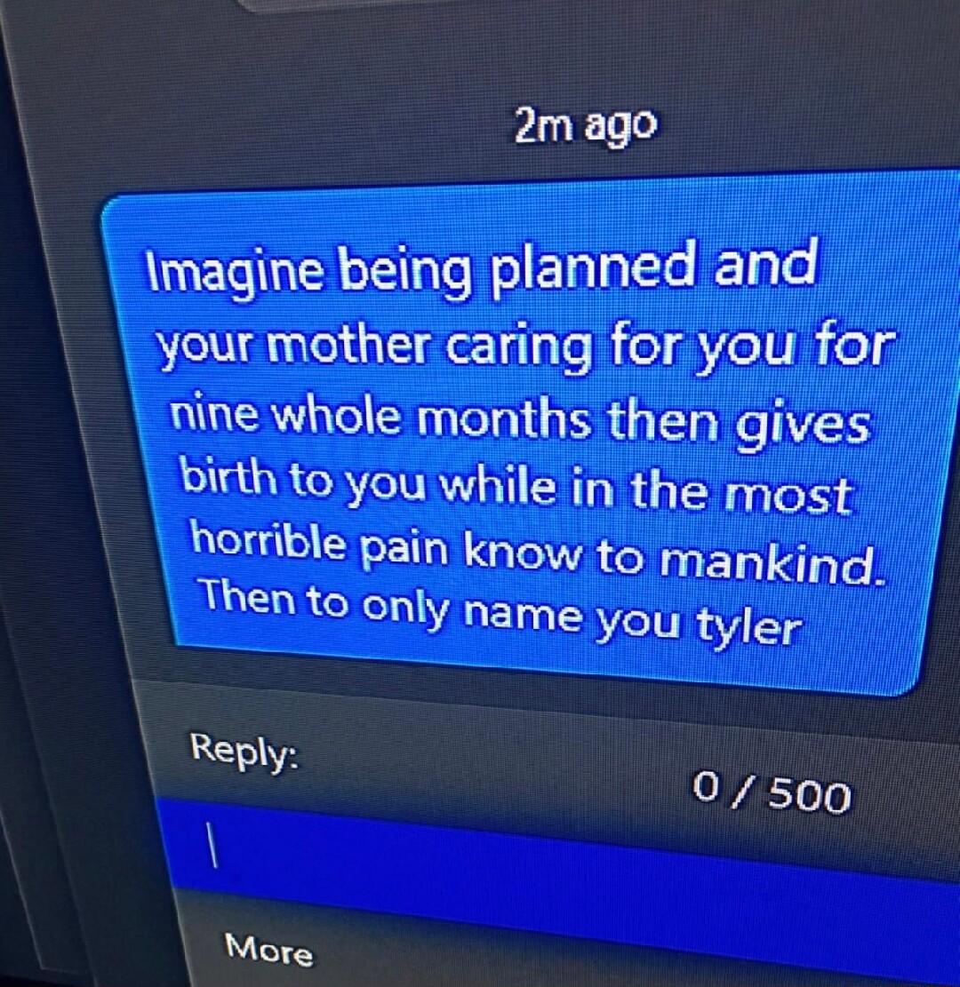 2m ago magine being planned and your mother caring for you for nine whole months then gives birth to you while in the most horrible pain know to mankind Then to only name you tyler Rsel 0500 More