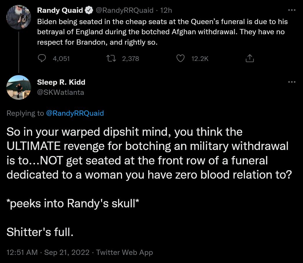 Randy Quaid 221 RROLS Biden being seated n the cheap seats at the Queens funeral s due to his betrayal of England during the botched Afghan withdrawal They have no respect for Brandon and righty so A SteepR Kidd Replying to RandyRRQuald So in your warped dipshit mind you think the ULTIMATE revenge for botching an military withdrawal is toNOT get seated at the front row of a funeral dedicated to a 