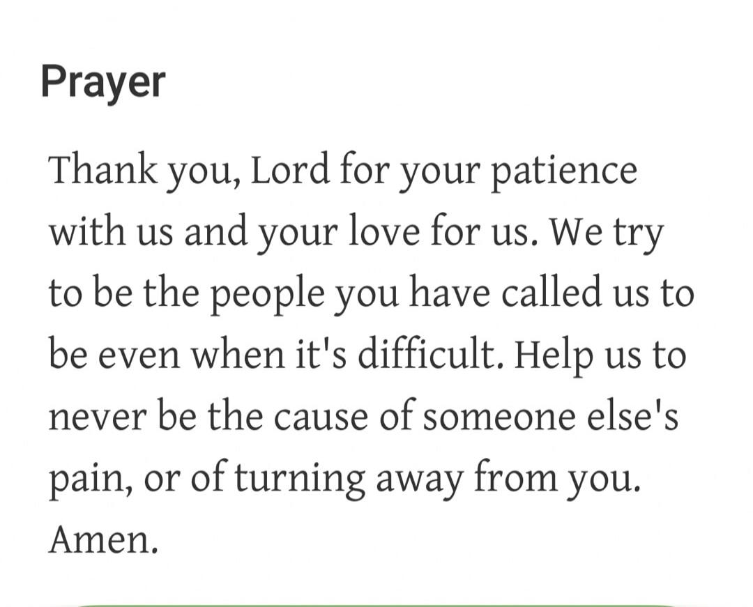 Prayer Thank you, Lord for your patience with us and your love for us. We try to be the people you have called us to be even when it's difficult. Help us to never be the cause of someone else's pain, or of turning away from you. Amen.