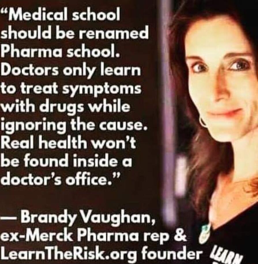Medical school should be renamed Pharma school Doctors only learn to treat symptoms with drugs while ignoring the cause Real healthwont be found inside a doctors office Brandy Vaughan ex Merck Pharma rep LearnTheRiskorg founder gp